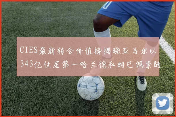 CIES最新转会价值榜揭晓亚马尔以343亿位居第一哈兰德和姆巴佩紧随其后