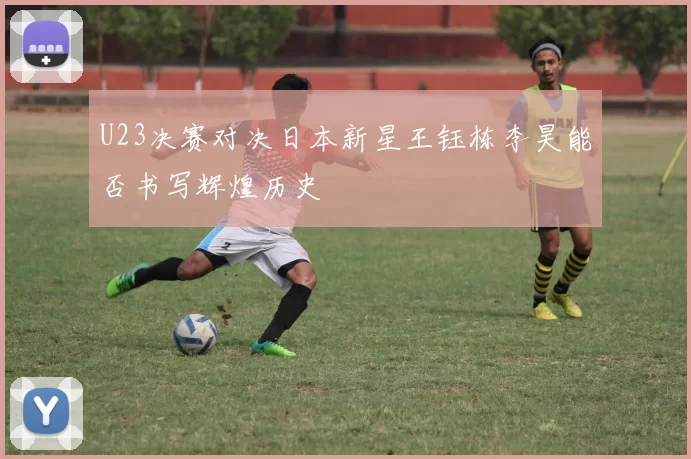 U23决赛对决日本新星王钰栋李昊能否书写辉煌历史