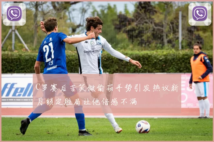 C罗赛后苦笑做偷窃手势引发热议新月锁定胜局让他倍感不满