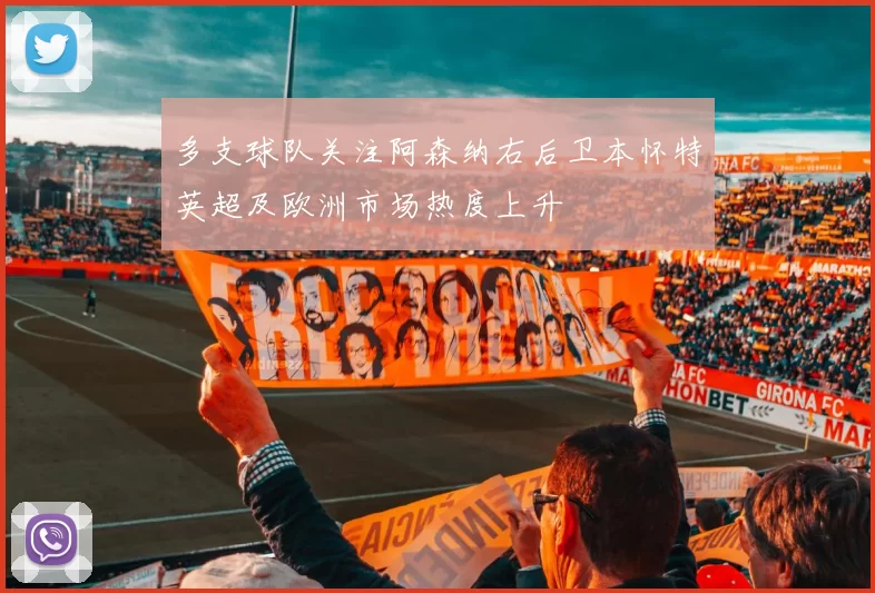 多支球队关注阿森纳右后卫本怀特英超及欧洲市场热度上升