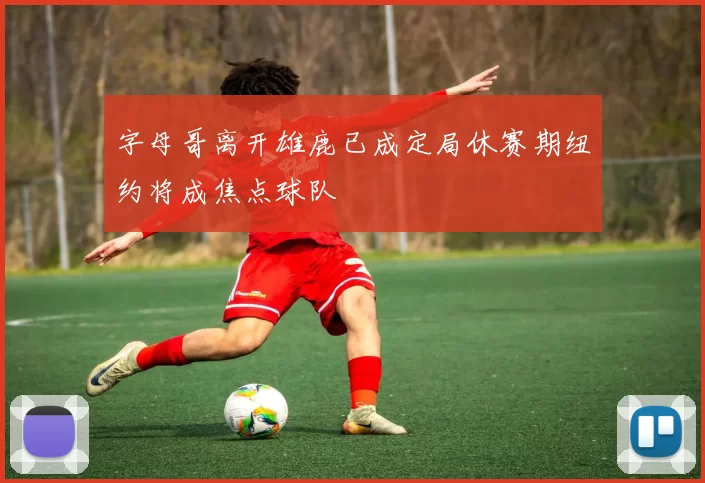 字母哥离开雄鹿已成定局休赛期纽约将成焦点球队