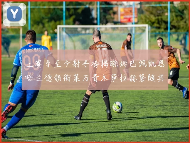 上赛季至今射手榜揭晓姆巴佩凯恩哈兰德领衔莱万青木萨拉赫紧随其后