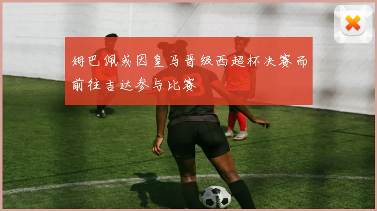 姆巴佩或因皇马晋级西超杯决赛而前往吉达参与比赛