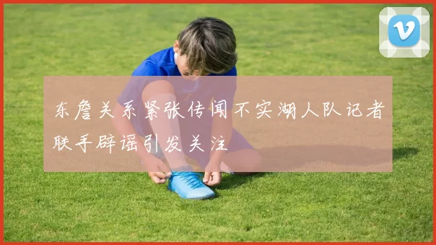 东詹关系紧张传闻不实湖人队记者联手辟谣引发关注